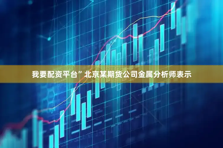 我要配资平台”北京某期货公司金属分析师表示