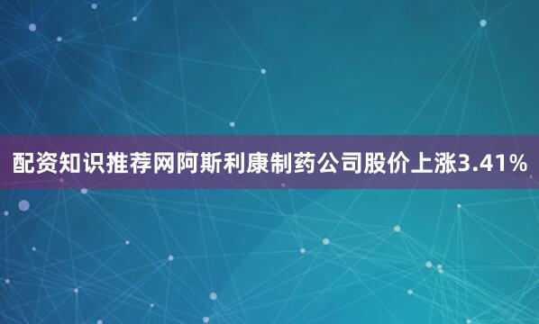 配资知识推荐网阿斯利康制药公司股价上涨3.41%