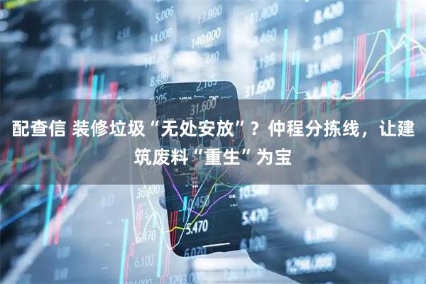 配查信 装修垃圾“无处安放”？仲程分拣线，让建筑废料“重生”为宝
