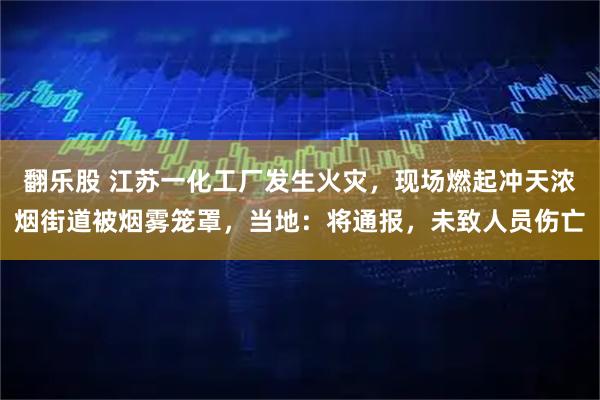 翻乐股 江苏一化工厂发生火灾，现场燃起冲天浓烟街道被烟雾笼罩，当地：将通报，未致人员伤亡