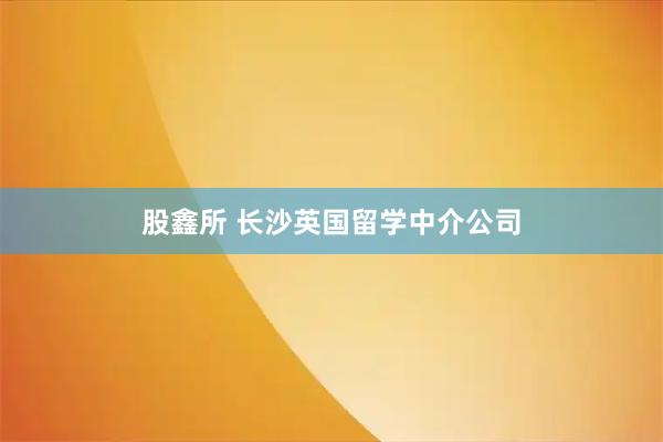 股鑫所 长沙英国留学中介公司