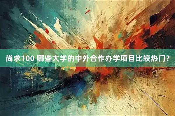 尚求100 哪些大学的中外合作办学项目比较热门？