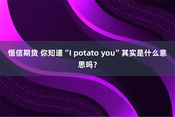 恒信期货 你知道“I potato you”其实是什么意思吗？