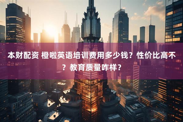 本财配资 橙啦英语培训费用多少钱？性价比高不？教育质量咋样？