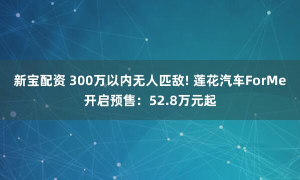 新宝配资 300万以内无人匹敌! 莲花汽车ForMe开启预售：52.8万元起