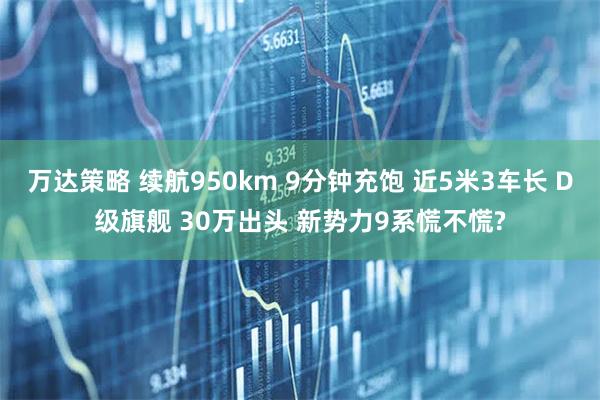 万达策略 续航950km 9分钟充饱 近5米3车长 D级旗舰 30万出头 新势力9系慌不慌?