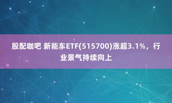 股配咖吧 新能车ETF(515700)涨超3.1%，行业景气持续向上