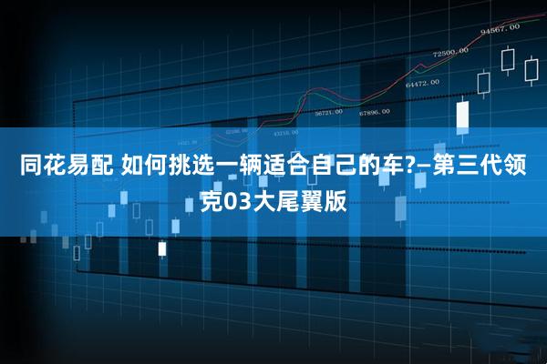 同花易配 如何挑选一辆适合自己的车?—第三代领克03大尾翼版