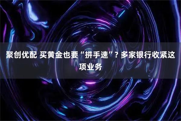 聚创优配 买黄金也要“拼手速”? 多家银行收紧这项业务