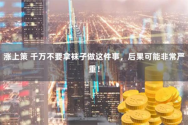 涨上策 千万不要拿袜子做这件事，后果可能非常严重！