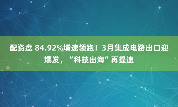 配资盘 84.92%增速领跑！3月集成电路出口迎爆发，“科技出海”再提速
