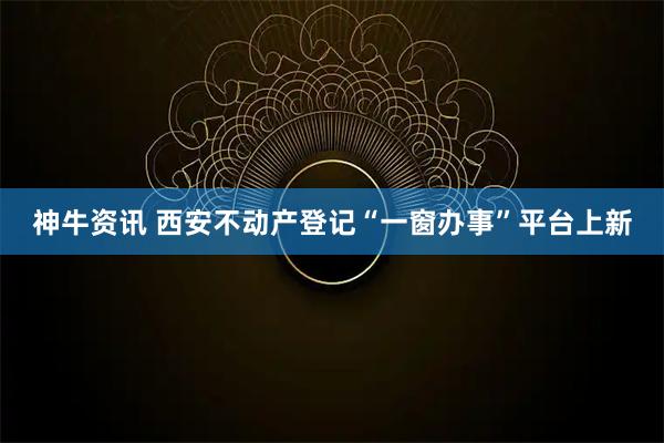 神牛资讯 西安不动产登记“一窗办事”平台上新