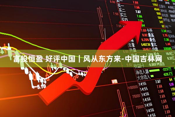 富投恒盈 好评中国｜风从东方来-中国吉林网