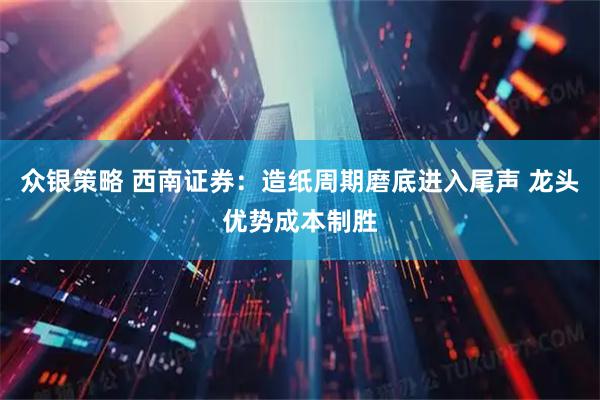 众银策略 西南证券：造纸周期磨底进入尾声 龙头优势成本制胜