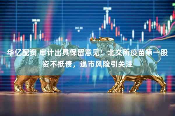 华亿配资 审计出具保留意见！北交所疫苗第一股资不抵债，退市风险引关注