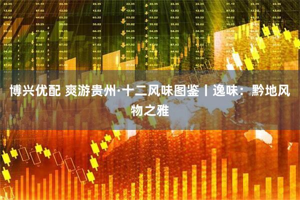 博兴优配 爽游贵州·十二风味图鉴丨逸味：黔地风物之雅