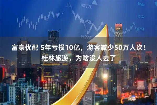 富豪优配 5年亏损10亿，游客减少50万人次！桂林旅游，为啥没人去了