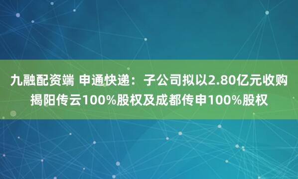 九融配资端 申通快递：子公司拟以2.80亿元收购揭阳传云100%股权及成都传申100%股权