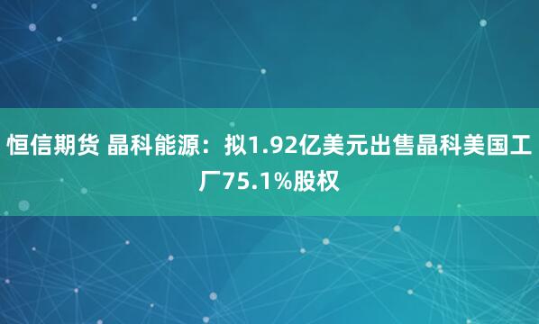 恒信期货 晶科能源：拟1.92亿美元出售晶科美国工厂75.1%股权