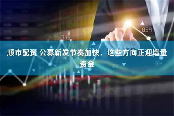 顺市配资 公募新发节奏加快，这些方向正迎增量资金