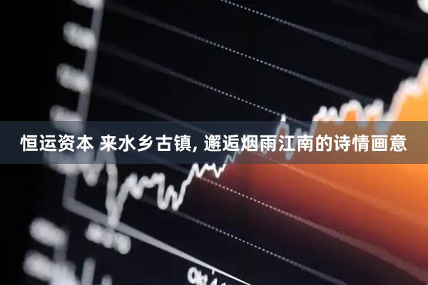 恒运资本 来水乡古镇, 邂逅烟雨江南的诗情画意