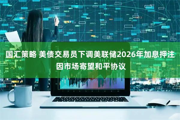 国汇策略 美债交易员下调美联储2026年加息押注 因市场寄望和平协议