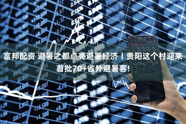 富邦配资 避暑之都点亮避暑经济丨贵阳这个村迎来首批70+省外避暑客!