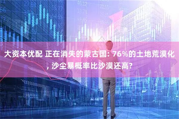 大资本优配 正在消失的蒙古国: 76%的土地荒漠化, 沙尘暴概率比沙漠还高?