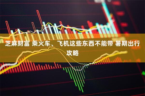 芝麻财富 乘火车、飞机这些东西不能带 暑期出行攻略