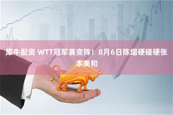 犀牛配资 WTT冠军赛变阵！8月6日陈熠硬碰硬张本美和